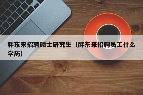 胖东来招聘硕士研究生（胖东来招聘员工什么学历）-第1张图片-硕博招聘网