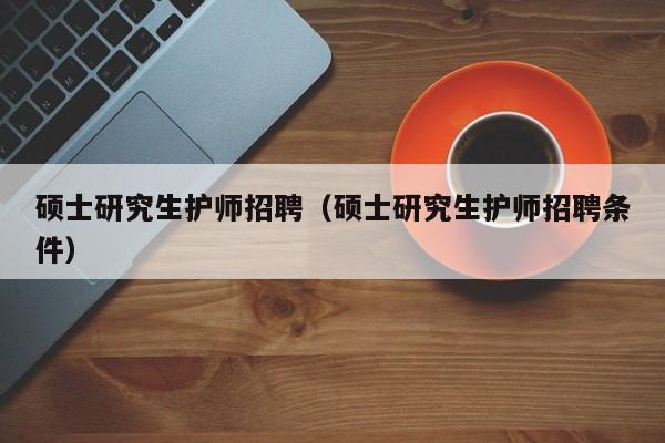 硕士研究生护师招聘（硕士研究生护师招聘条件）-第1张图片-硕博招聘网
