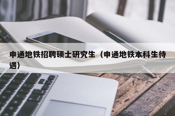 申通地铁招聘硕士研究生（申通地铁本科生待遇）-第1张图片-硕博招聘网