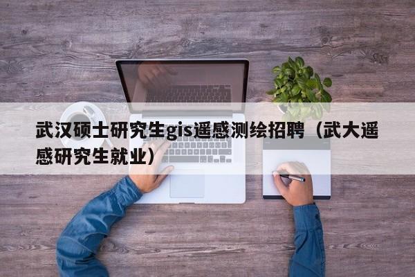 武汉硕士研究生gis遥感测绘招聘（武大遥感研究生就业）-第1张图片-硕博招聘网
