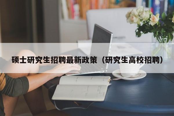 硕士研究生招聘最新政策（研究生高校招聘）-第1张图片-硕博招聘网